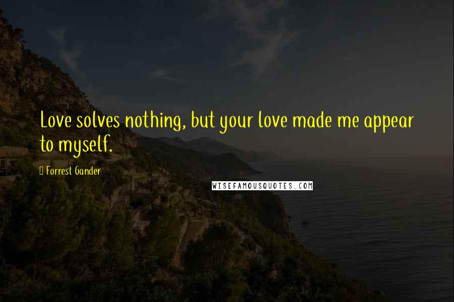 Forrest Gander Quotes: Love solves nothing, but your love made me appear to myself.