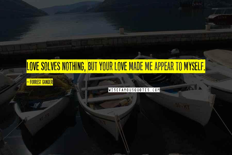 Forrest Gander Quotes: Love solves nothing, but your love made me appear to myself.
