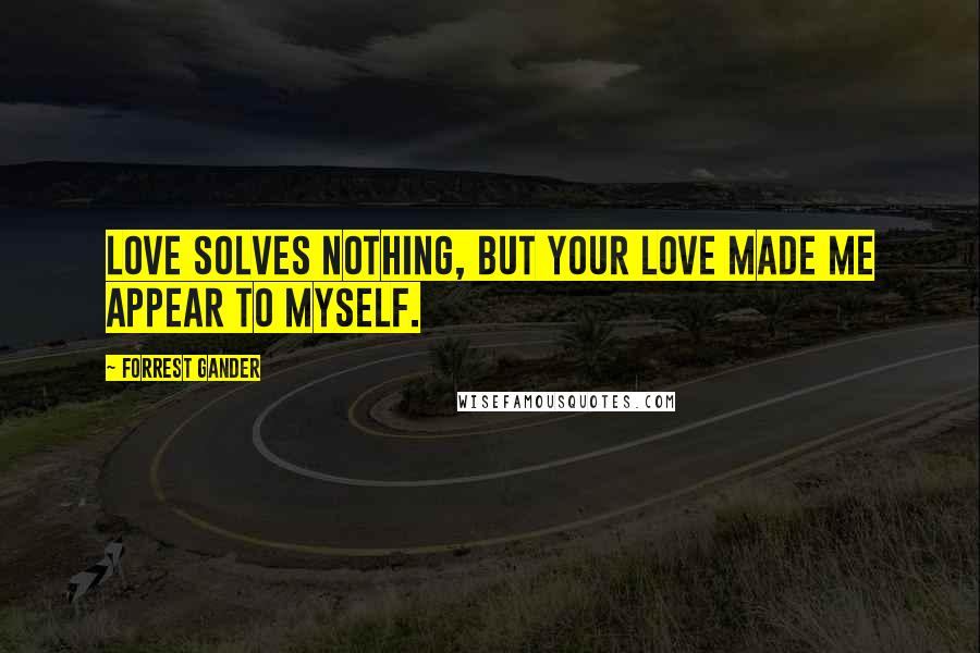 Forrest Gander Quotes: Love solves nothing, but your love made me appear to myself.