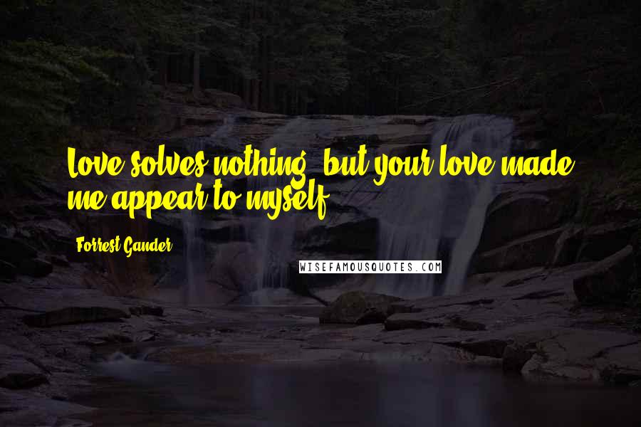 Forrest Gander Quotes: Love solves nothing, but your love made me appear to myself.