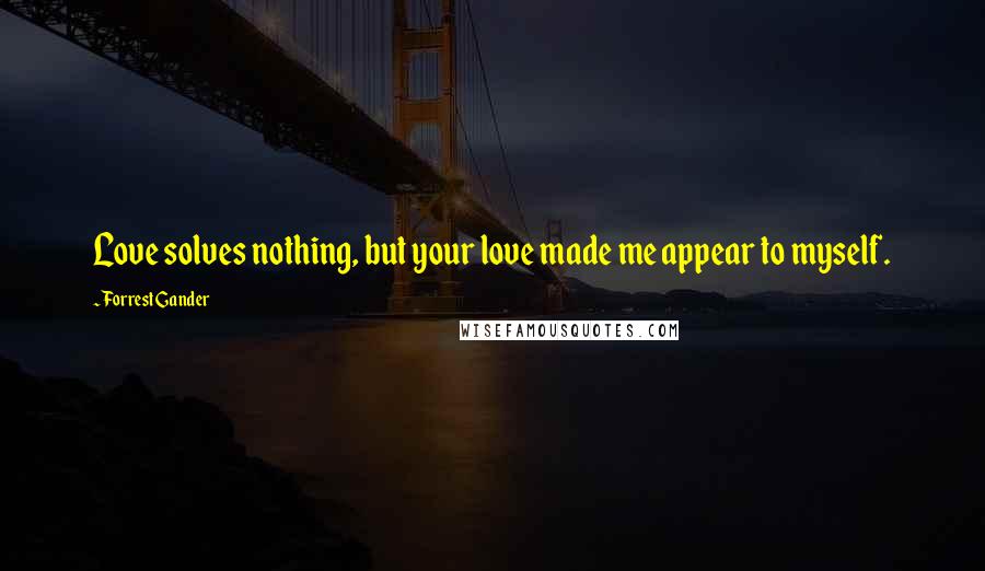 Forrest Gander Quotes: Love solves nothing, but your love made me appear to myself.