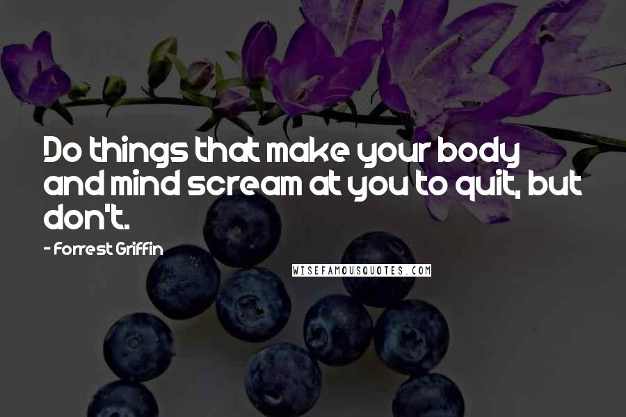 Forrest Griffin Quotes: Do things that make your body and mind scream at you to quit, but don't.