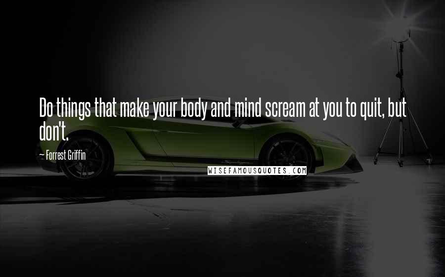 Forrest Griffin Quotes: Do things that make your body and mind scream at you to quit, but don't.