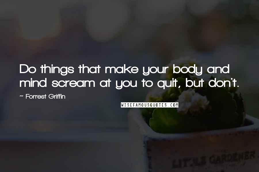 Forrest Griffin Quotes: Do things that make your body and mind scream at you to quit, but don't.