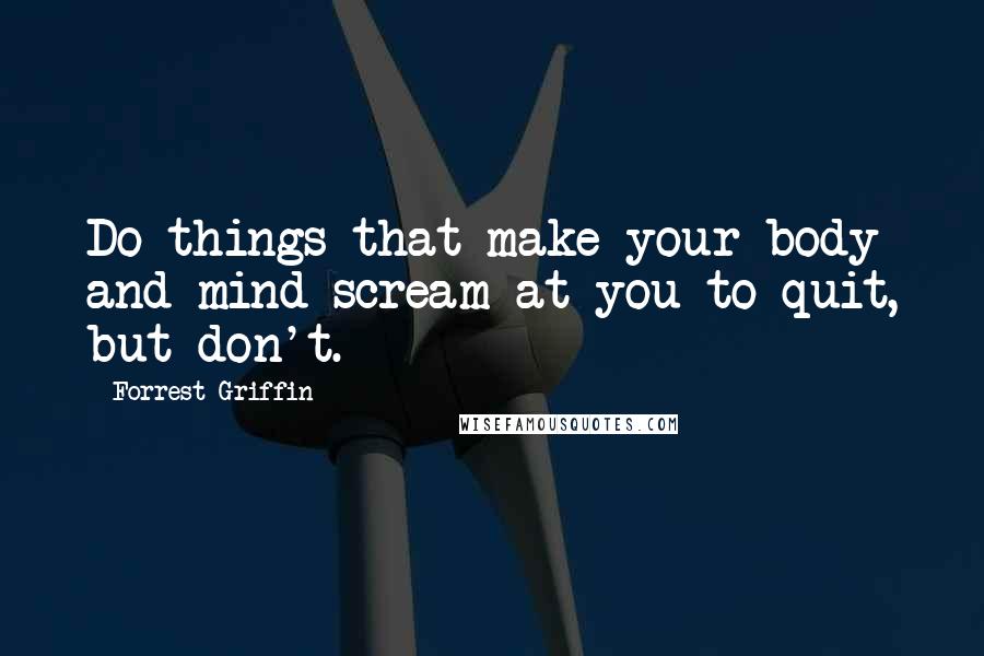 Forrest Griffin Quotes: Do things that make your body and mind scream at you to quit, but don't.