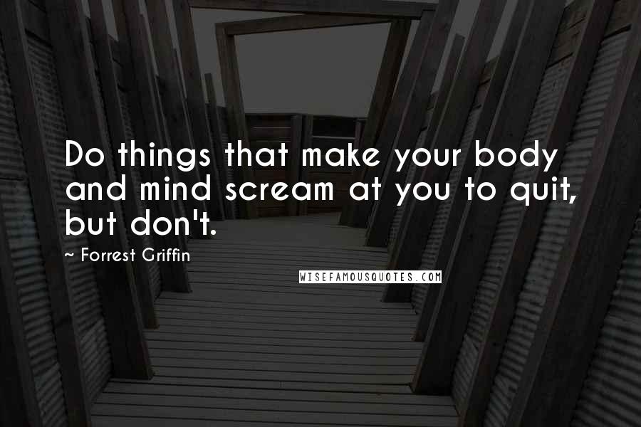 Forrest Griffin Quotes: Do things that make your body and mind scream at you to quit, but don't.