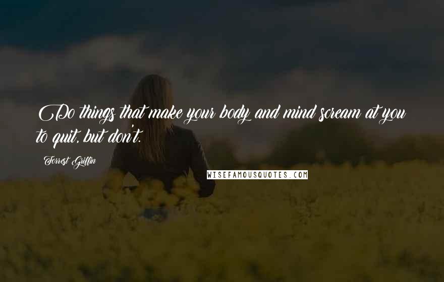 Forrest Griffin Quotes: Do things that make your body and mind scream at you to quit, but don't.