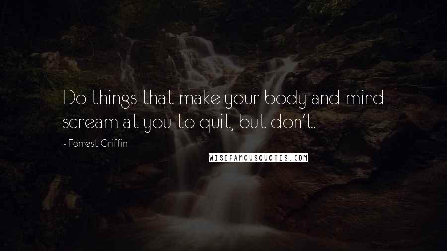 Forrest Griffin Quotes: Do things that make your body and mind scream at you to quit, but don't.