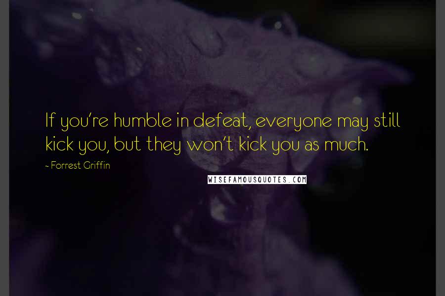 Forrest Griffin Quotes: If you're humble in defeat, everyone may still kick you, but they won't kick you as much.