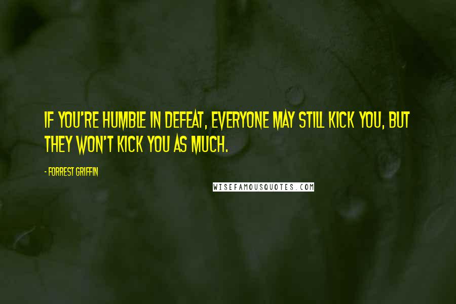 Forrest Griffin Quotes: If you're humble in defeat, everyone may still kick you, but they won't kick you as much.