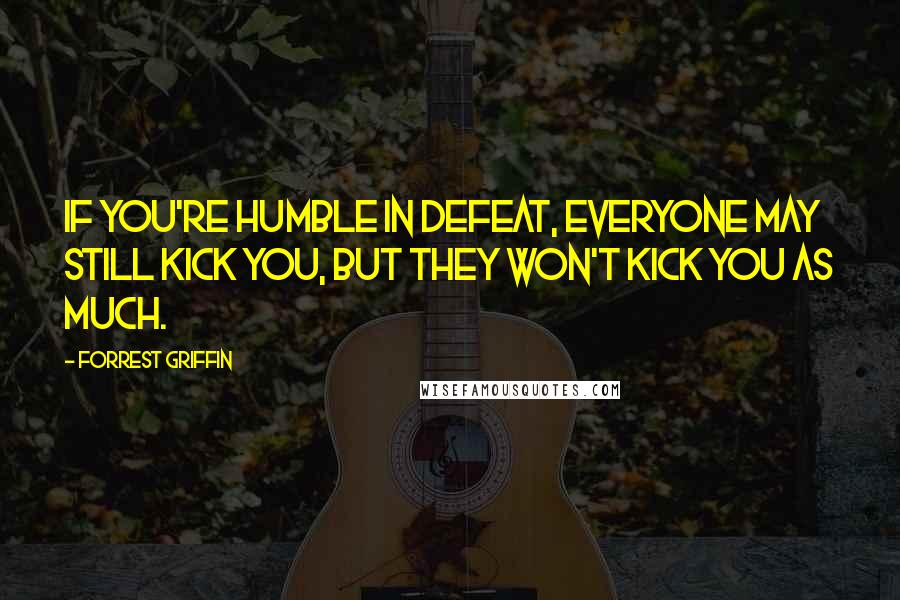 Forrest Griffin Quotes: If you're humble in defeat, everyone may still kick you, but they won't kick you as much.