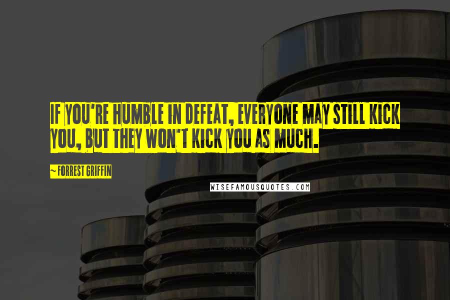 Forrest Griffin Quotes: If you're humble in defeat, everyone may still kick you, but they won't kick you as much.