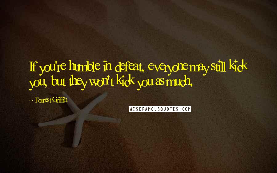 Forrest Griffin Quotes: If you're humble in defeat, everyone may still kick you, but they won't kick you as much.