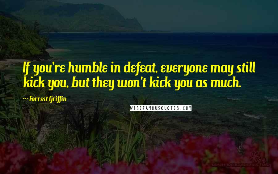 Forrest Griffin Quotes: If you're humble in defeat, everyone may still kick you, but they won't kick you as much.