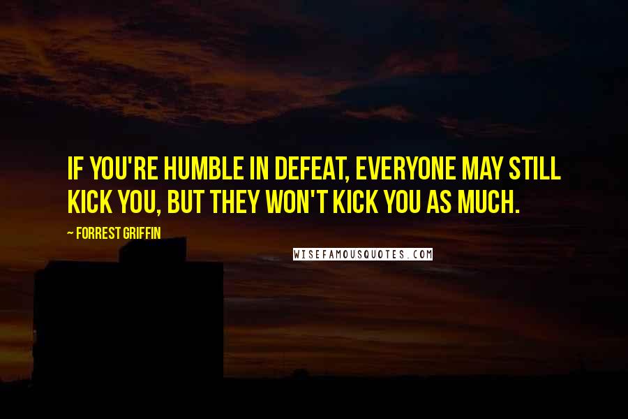 Forrest Griffin Quotes: If you're humble in defeat, everyone may still kick you, but they won't kick you as much.