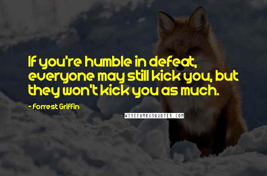 Forrest Griffin Quotes: If you're humble in defeat, everyone may still kick you, but they won't kick you as much.