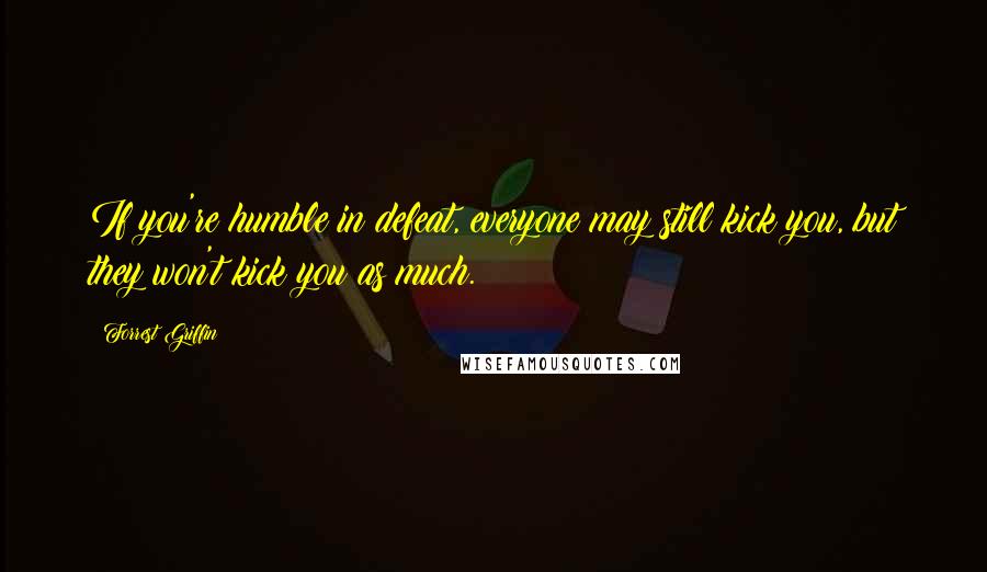 Forrest Griffin Quotes: If you're humble in defeat, everyone may still kick you, but they won't kick you as much.