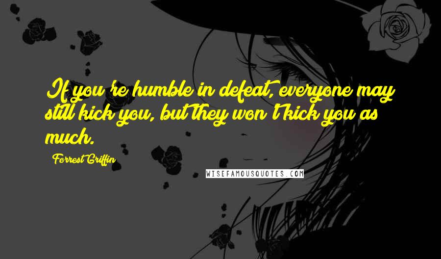 Forrest Griffin Quotes: If you're humble in defeat, everyone may still kick you, but they won't kick you as much.