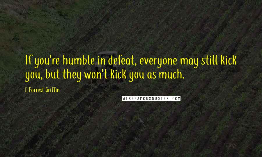 Forrest Griffin Quotes: If you're humble in defeat, everyone may still kick you, but they won't kick you as much.