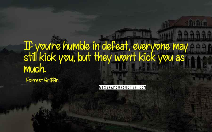 Forrest Griffin Quotes: If you're humble in defeat, everyone may still kick you, but they won't kick you as much.