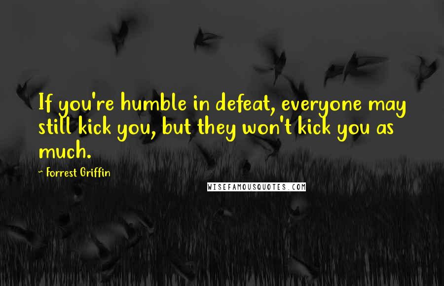 Forrest Griffin Quotes: If you're humble in defeat, everyone may still kick you, but they won't kick you as much.