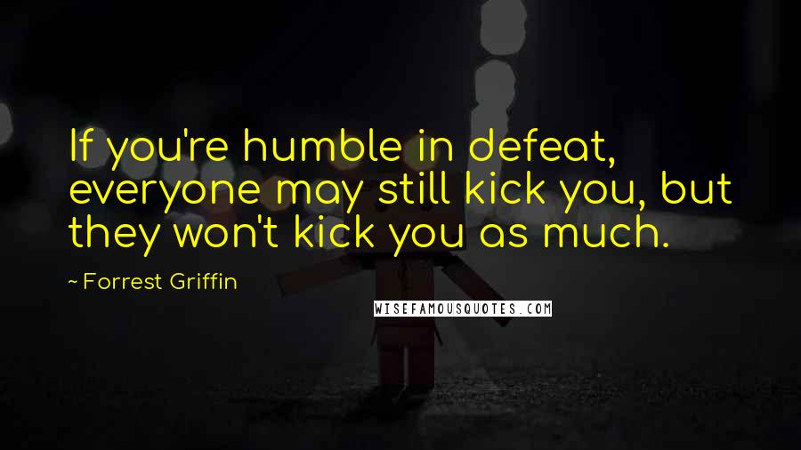 Forrest Griffin Quotes: If you're humble in defeat, everyone may still kick you, but they won't kick you as much.