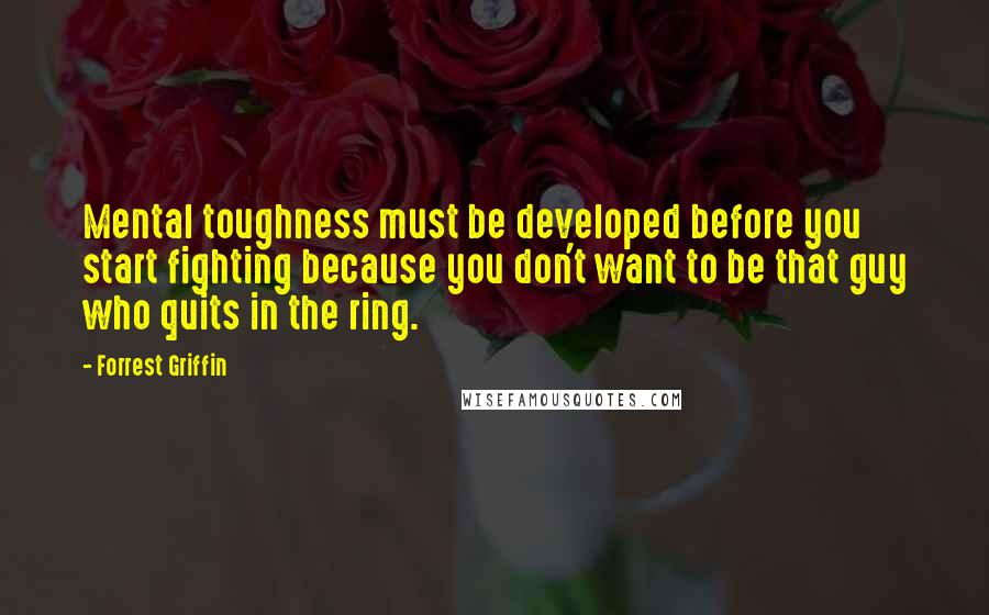 Forrest Griffin Quotes: Mental toughness must be developed before you start fighting because you don't want to be that guy who quits in the ring.