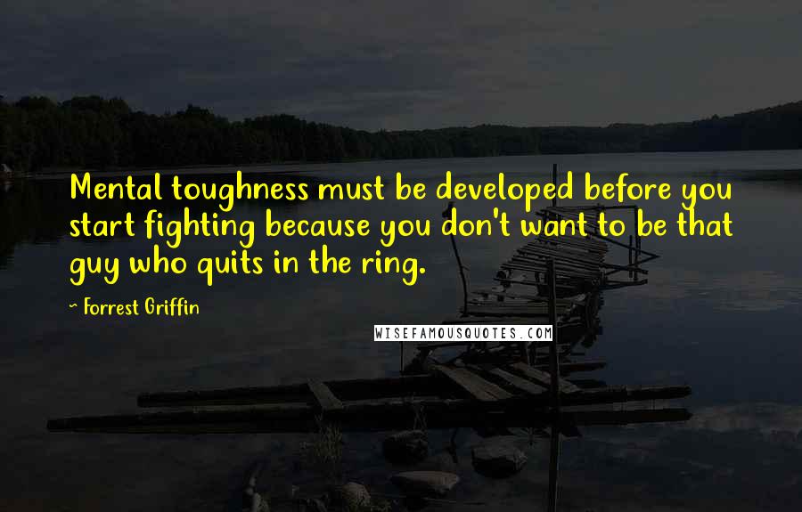 Forrest Griffin Quotes: Mental toughness must be developed before you start fighting because you don't want to be that guy who quits in the ring.