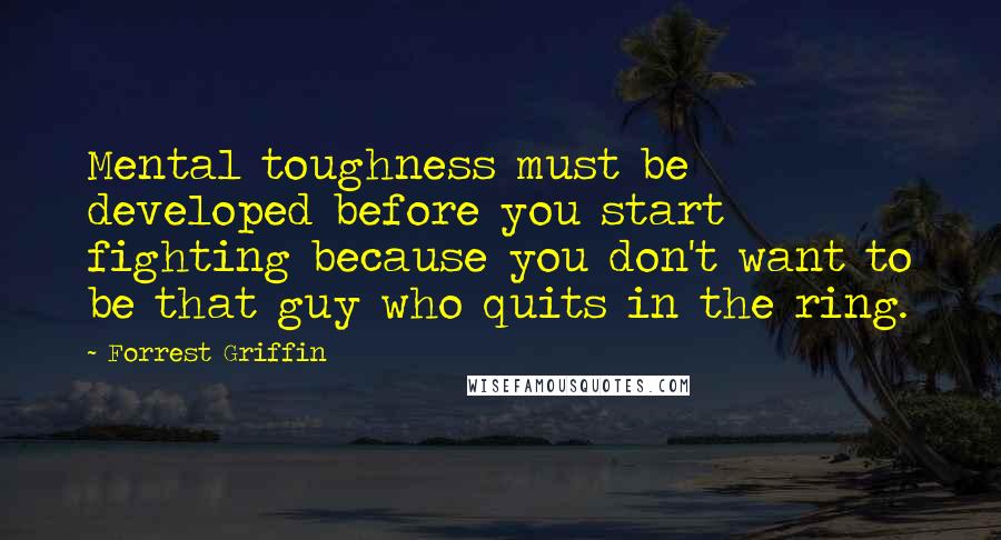 Forrest Griffin Quotes: Mental toughness must be developed before you start fighting because you don't want to be that guy who quits in the ring.