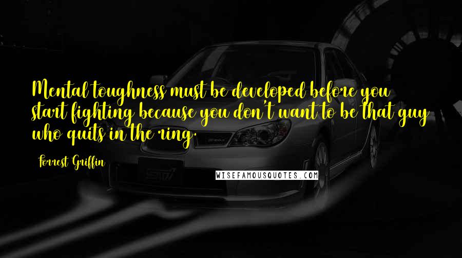 Forrest Griffin Quotes: Mental toughness must be developed before you start fighting because you don't want to be that guy who quits in the ring.