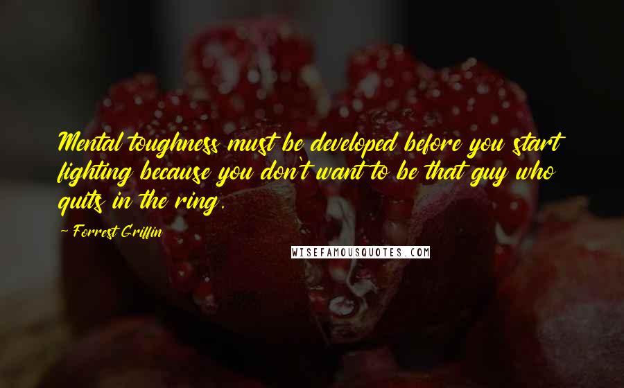 Forrest Griffin Quotes: Mental toughness must be developed before you start fighting because you don't want to be that guy who quits in the ring.