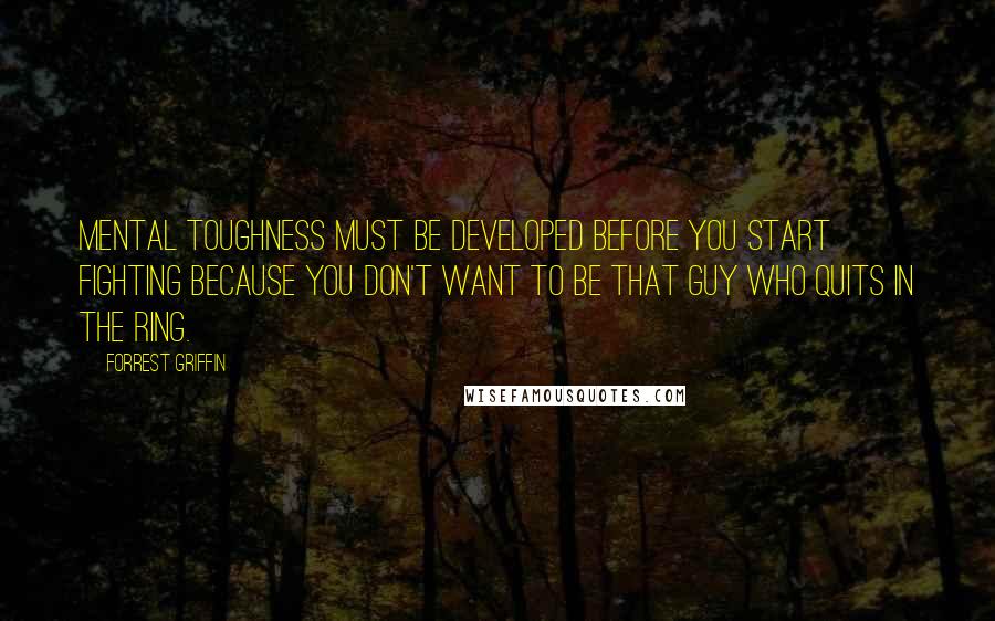 Forrest Griffin Quotes: Mental toughness must be developed before you start fighting because you don't want to be that guy who quits in the ring.