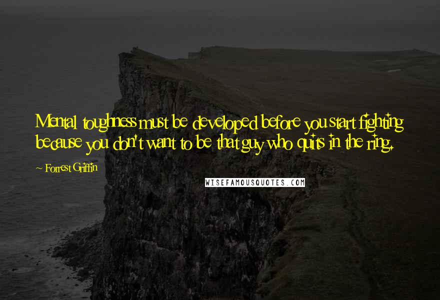 Forrest Griffin Quotes: Mental toughness must be developed before you start fighting because you don't want to be that guy who quits in the ring.