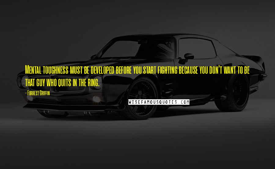 Forrest Griffin Quotes: Mental toughness must be developed before you start fighting because you don't want to be that guy who quits in the ring.