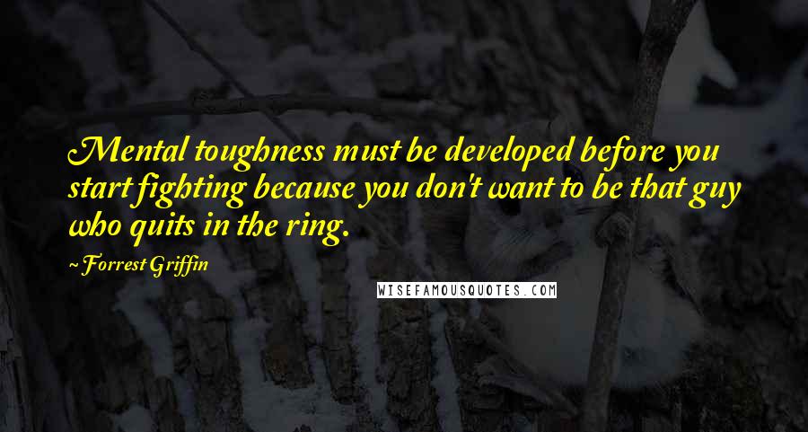 Forrest Griffin Quotes: Mental toughness must be developed before you start fighting because you don't want to be that guy who quits in the ring.