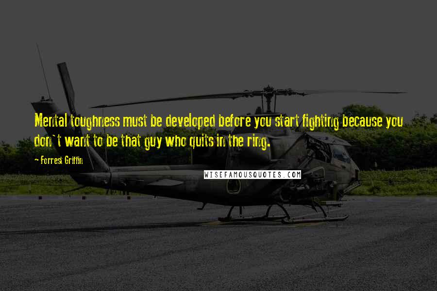 Forrest Griffin Quotes: Mental toughness must be developed before you start fighting because you don't want to be that guy who quits in the ring.