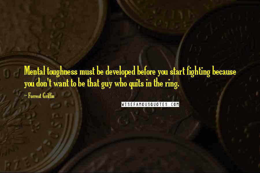 Forrest Griffin Quotes: Mental toughness must be developed before you start fighting because you don't want to be that guy who quits in the ring.