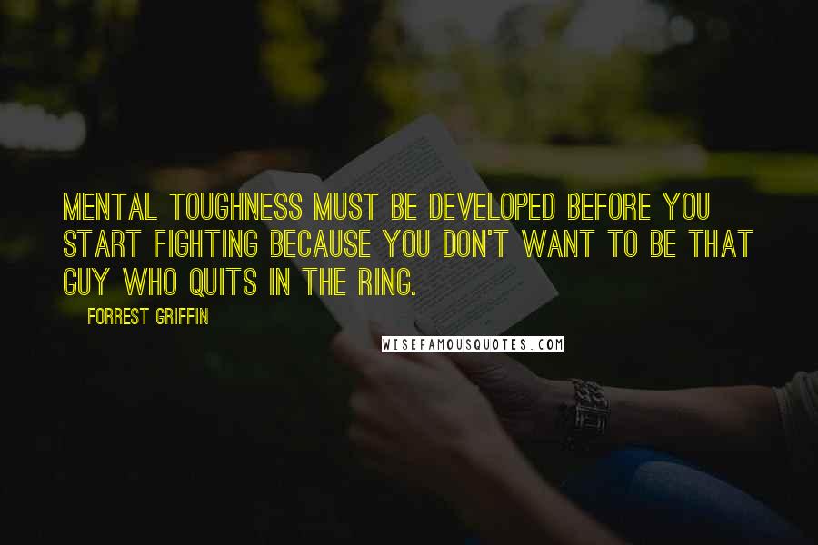 Forrest Griffin Quotes: Mental toughness must be developed before you start fighting because you don't want to be that guy who quits in the ring.