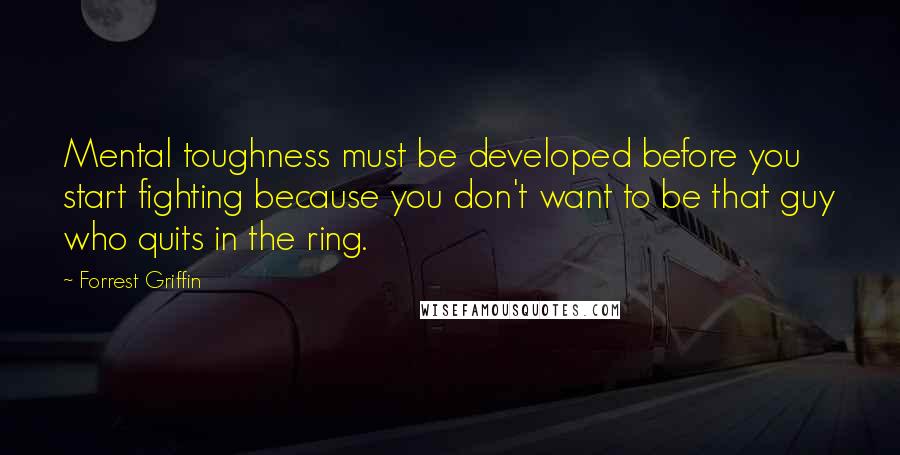 Forrest Griffin Quotes: Mental toughness must be developed before you start fighting because you don't want to be that guy who quits in the ring.