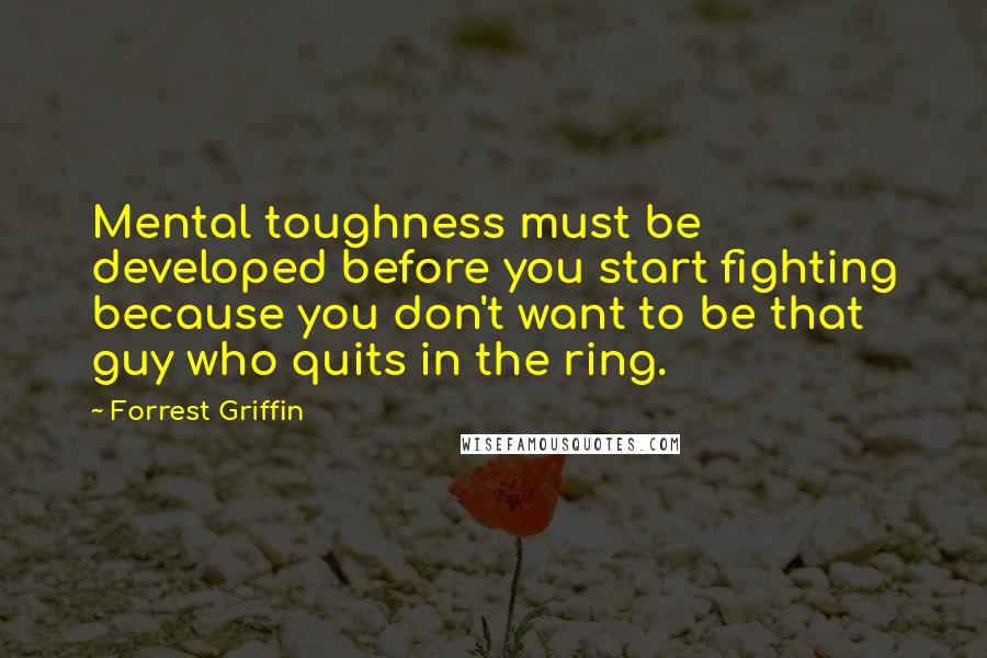 Forrest Griffin Quotes: Mental toughness must be developed before you start fighting because you don't want to be that guy who quits in the ring.