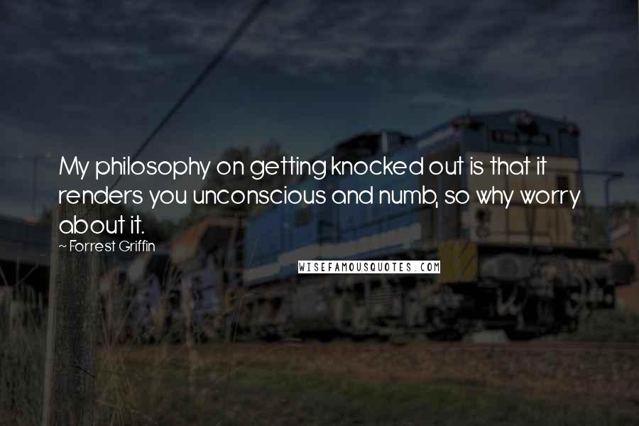 Forrest Griffin Quotes: My philosophy on getting knocked out is that it renders you unconscious and numb, so why worry about it.