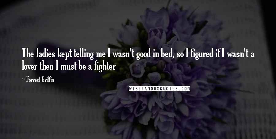 Forrest Griffin Quotes: The ladies kept telling me I wasn't good in bed, so I figured if I wasn't a lover then I must be a fighter