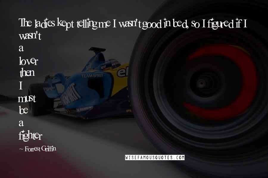 Forrest Griffin Quotes: The ladies kept telling me I wasn't good in bed, so I figured if I wasn't a lover then I must be a fighter