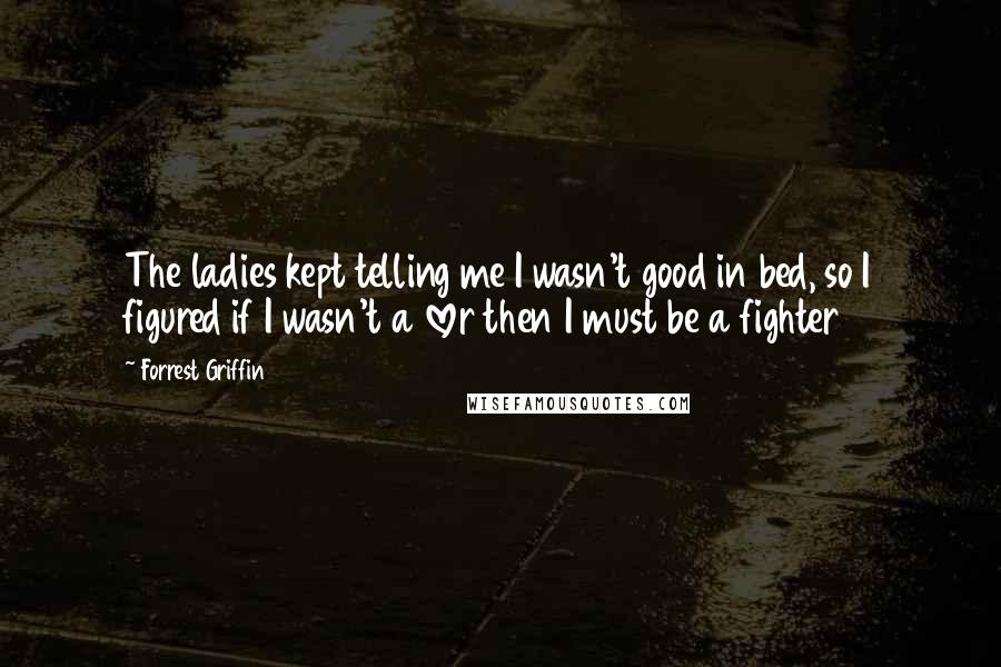 Forrest Griffin Quotes: The ladies kept telling me I wasn't good in bed, so I figured if I wasn't a lover then I must be a fighter