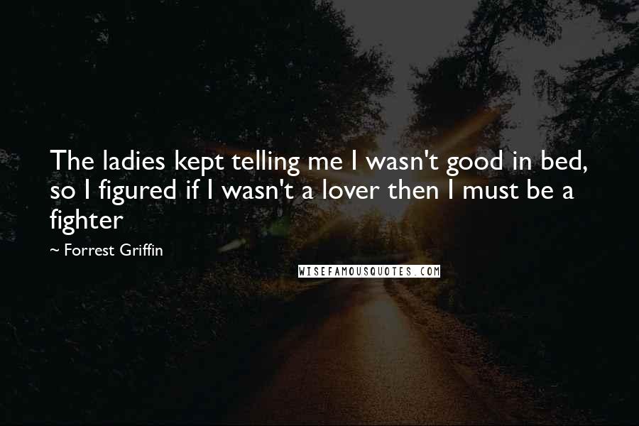 Forrest Griffin Quotes: The ladies kept telling me I wasn't good in bed, so I figured if I wasn't a lover then I must be a fighter