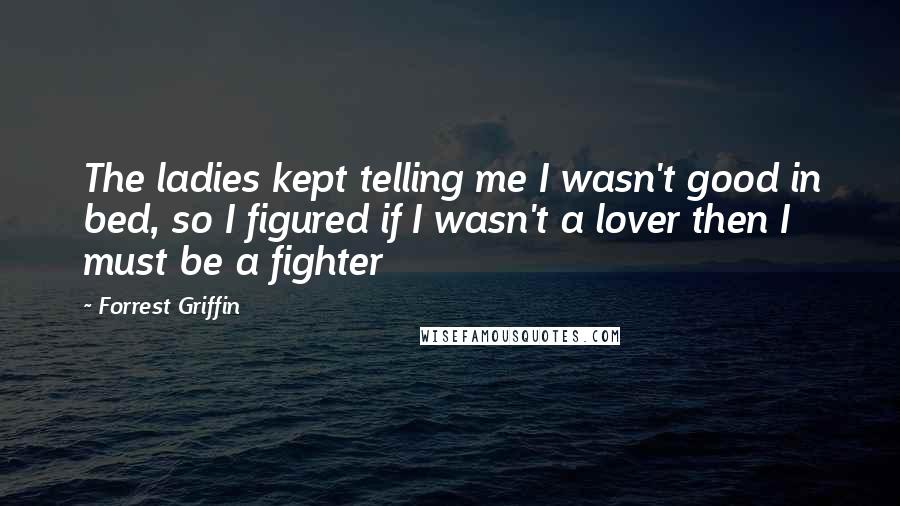 Forrest Griffin Quotes: The ladies kept telling me I wasn't good in bed, so I figured if I wasn't a lover then I must be a fighter