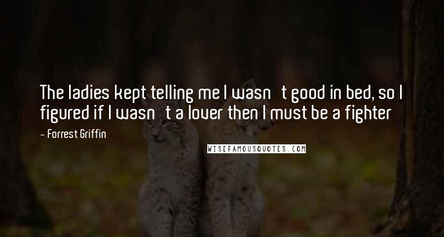 Forrest Griffin Quotes: The ladies kept telling me I wasn't good in bed, so I figured if I wasn't a lover then I must be a fighter