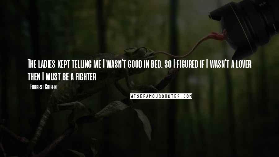 Forrest Griffin Quotes: The ladies kept telling me I wasn't good in bed, so I figured if I wasn't a lover then I must be a fighter