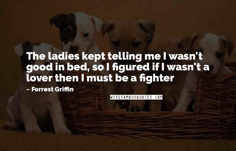 Forrest Griffin Quotes: The ladies kept telling me I wasn't good in bed, so I figured if I wasn't a lover then I must be a fighter