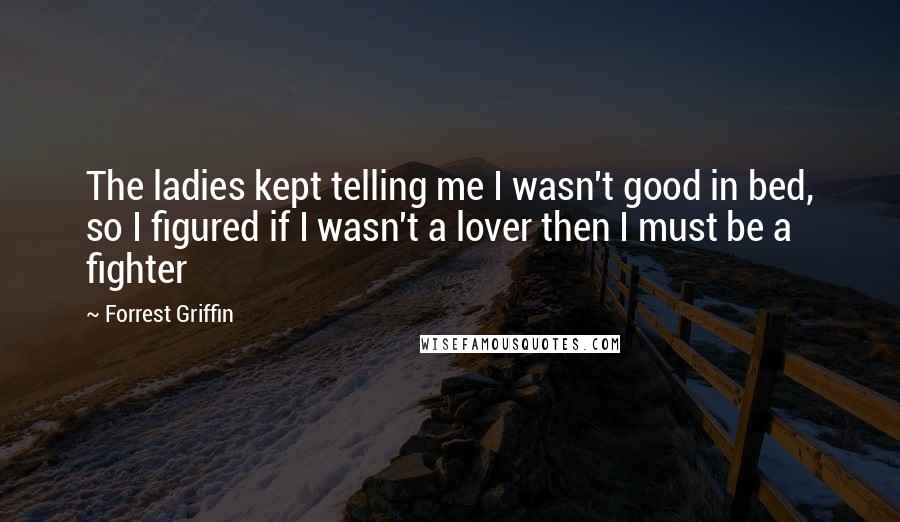 Forrest Griffin Quotes: The ladies kept telling me I wasn't good in bed, so I figured if I wasn't a lover then I must be a fighter